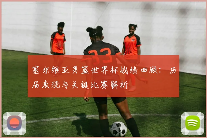 塞尔维亚男篮世界杯战绩回顾：历届表现与关键比赛解析