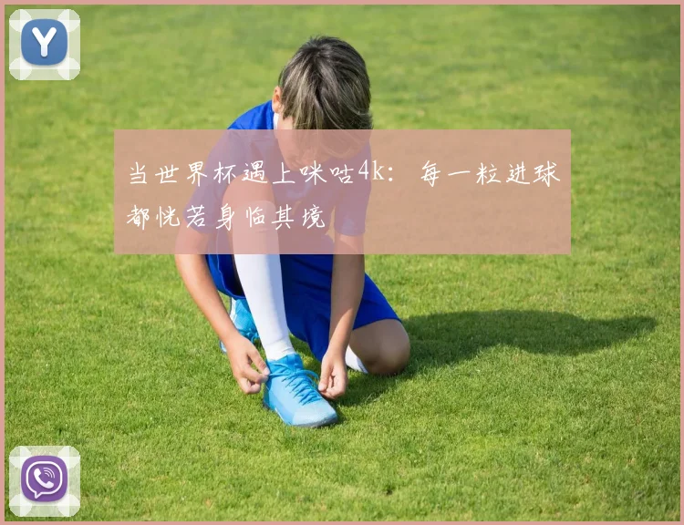 当世界杯遇上咪咕4k：每一粒进球都恍若身临其境