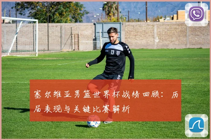 塞尔维亚男篮世界杯战绩回顾：历届表现与关键比赛解析
