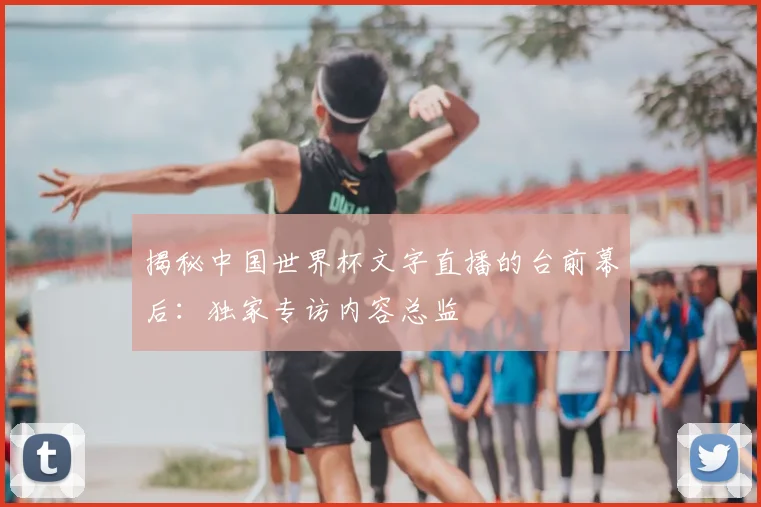 揭秘中国世界杯文字直播的台前幕后：独家专访内容总监