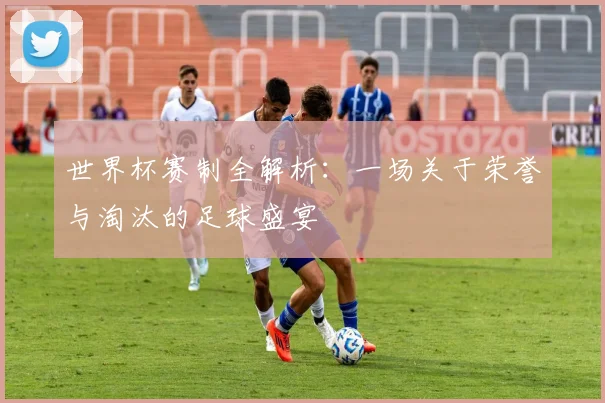 世界杯赛制全解析:一场关于荣誉与淘汰的足球盛宴
