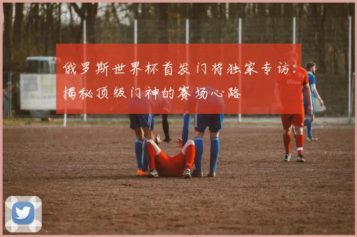 俄罗斯世界杯首发门将独家专访：揭秘顶级门神的赛场心路